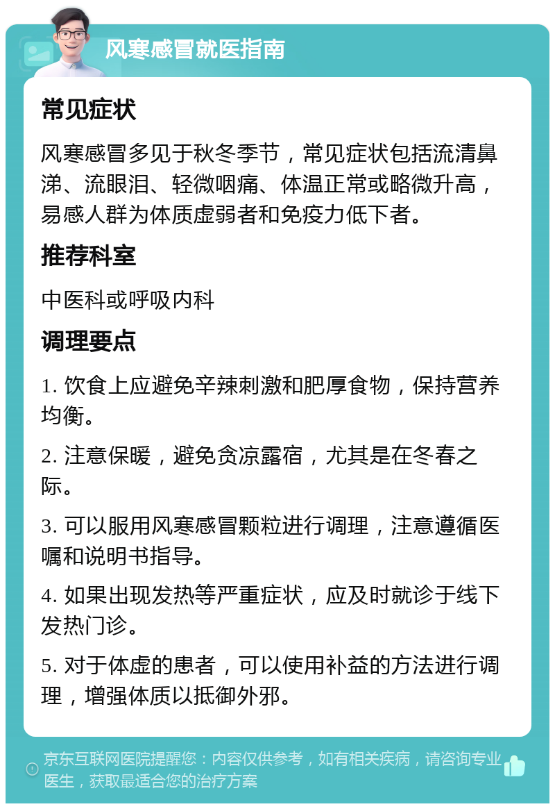 风寒感冒就医指南 常见症状 风寒感冒多见于秋冬季节，常见症状包括流清鼻涕、流眼泪、轻微咽痛、体温正常或略微升高，易感人群为体质虚弱者和免疫力低下者。 推荐科室 中医科或呼吸内科 调理要点 1. 饮食上应避免辛辣刺激和肥厚食物，保持营养均衡。 2. 注意保暖，避免贪凉露宿，尤其是在冬春之际。 3. 可以服用风寒感冒颗粒进行调理，注意遵循医嘱和说明书指导。 4. 如果出现发热等严重症状，应及时就诊于线下发热门诊。 5. 对于体虚的患者，可以使用补益的方法进行调理，增强体质以抵御外邪。