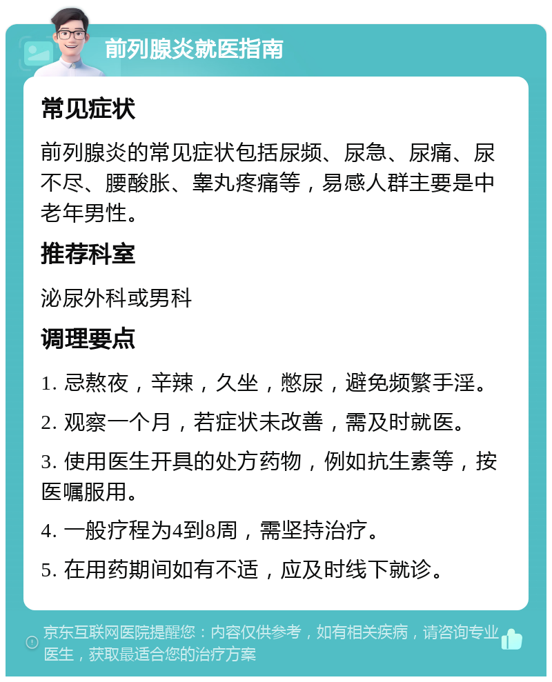 前列腺炎就医指南 常见症状 前列腺炎的常见症状包括尿频、尿急、尿痛、尿不尽、腰酸胀、睾丸疼痛等，易感人群主要是中老年男性。 推荐科室 泌尿外科或男科 调理要点 1. 忌熬夜，辛辣，久坐，憋尿，避免频繁手淫。 2. 观察一个月，若症状未改善，需及时就医。 3. 使用医生开具的处方药物，例如抗生素等，按医嘱服用。 4. 一般疗程为4到8周，需坚持治疗。 5. 在用药期间如有不适，应及时线下就诊。