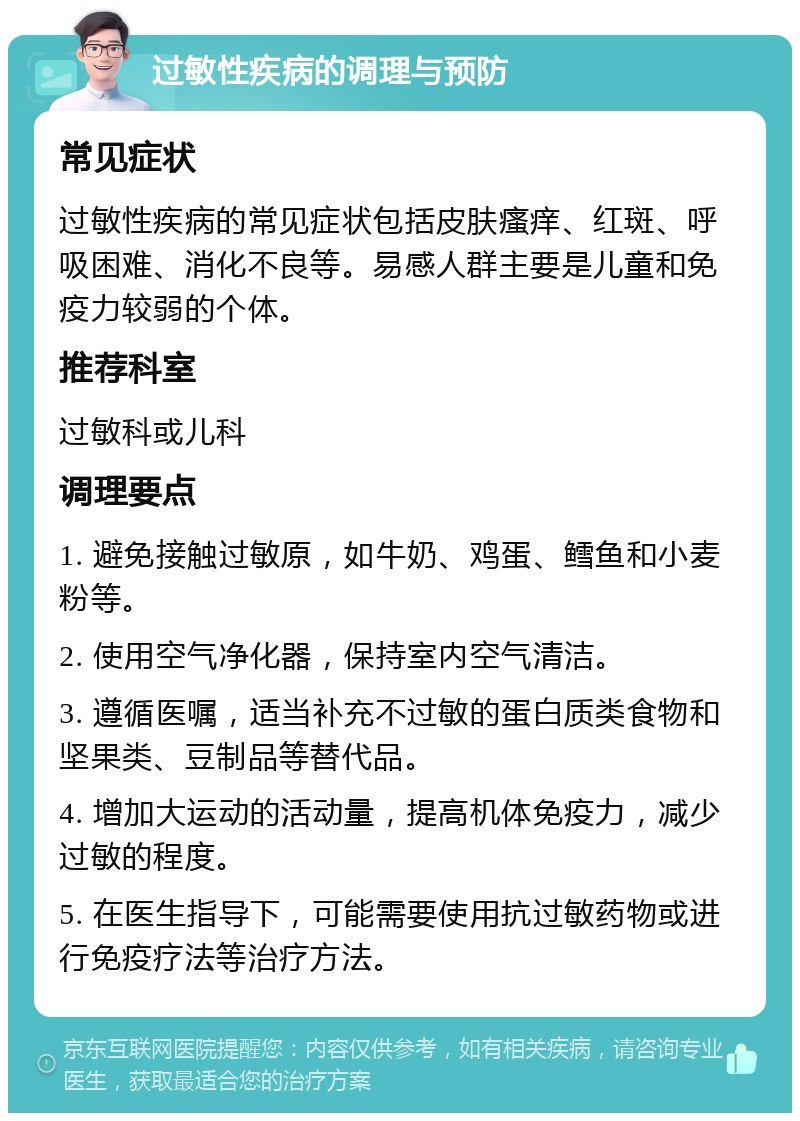 过敏性疾病的调理与预防 常见症状 过敏性疾病的常见症状包括皮肤瘙痒、红斑、呼吸困难、消化不良等。易感人群主要是儿童和免疫力较弱的个体。 推荐科室 过敏科或儿科 调理要点 1. 避免接触过敏原，如牛奶、鸡蛋、鳕鱼和小麦粉等。 2. 使用空气净化器，保持室内空气清洁。 3. 遵循医嘱，适当补充不过敏的蛋白质类食物和坚果类、豆制品等替代品。 4. 增加大运动的活动量，提高机体免疫力，减少过敏的程度。 5. 在医生指导下，可能需要使用抗过敏药物或进行免疫疗法等治疗方法。