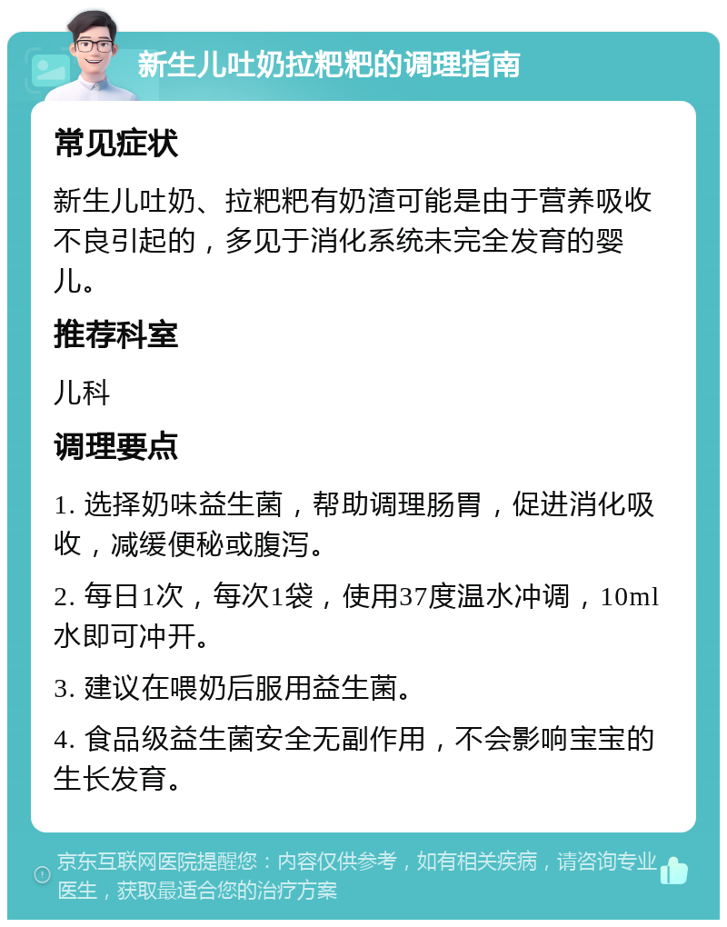 新生儿吐奶拉粑粑的调理指南 常见症状 新生儿吐奶、拉粑粑有奶渣可能是由于营养吸收不良引起的，多见于消化系统未完全发育的婴儿。 推荐科室 儿科 调理要点 1. 选择奶味益生菌，帮助调理肠胃，促进消化吸收，减缓便秘或腹泻。 2. 每日1次，每次1袋，使用37度温水冲调，10ml水即可冲开。 3. 建议在喂奶后服用益生菌。 4. 食品级益生菌安全无副作用，不会影响宝宝的生长发育。