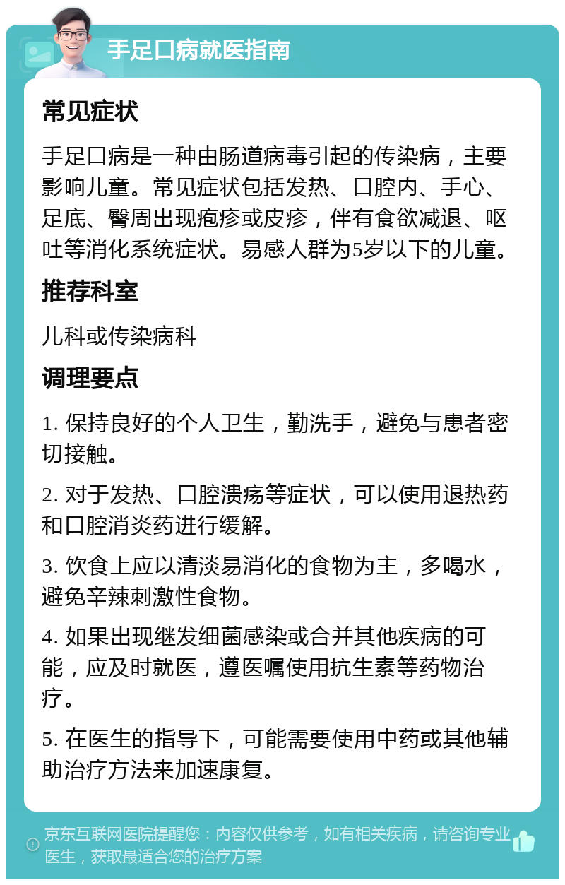 手足口病就医指南 常见症状 手足口病是一种由肠道病毒引起的传染病，主要影响儿童。常见症状包括发热、口腔内、手心、足底、臀周出现疱疹或皮疹，伴有食欲减退、呕吐等消化系统症状。易感人群为5岁以下的儿童。 推荐科室 儿科或传染病科 调理要点 1. 保持良好的个人卫生，勤洗手，避免与患者密切接触。 2. 对于发热、口腔溃疡等症状，可以使用退热药和口腔消炎药进行缓解。 3. 饮食上应以清淡易消化的食物为主，多喝水，避免辛辣刺激性食物。 4. 如果出现继发细菌感染或合并其他疾病的可能，应及时就医，遵医嘱使用抗生素等药物治疗。 5. 在医生的指导下，可能需要使用中药或其他辅助治疗方法来加速康复。