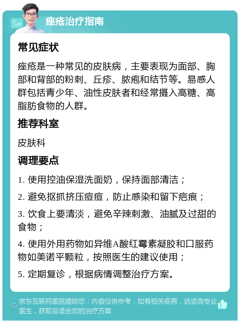 痤疮治疗指南 常见症状 痤疮是一种常见的皮肤病，主要表现为面部、胸部和背部的粉刺、丘疹、脓疱和结节等。易感人群包括青少年、油性皮肤者和经常摄入高糖、高脂肪食物的人群。 推荐科室 皮肤科 调理要点 1. 使用控油保湿洗面奶，保持面部清洁； 2. 避免抠抓挤压痘痘，防止感染和留下疤痕； 3. 饮食上要清淡，避免辛辣刺激、油腻及过甜的食物； 4. 使用外用药物如异维A酸红霉素凝胶和口服药物如美诺平颗粒，按照医生的建议使用； 5. 定期复诊，根据病情调整治疗方案。