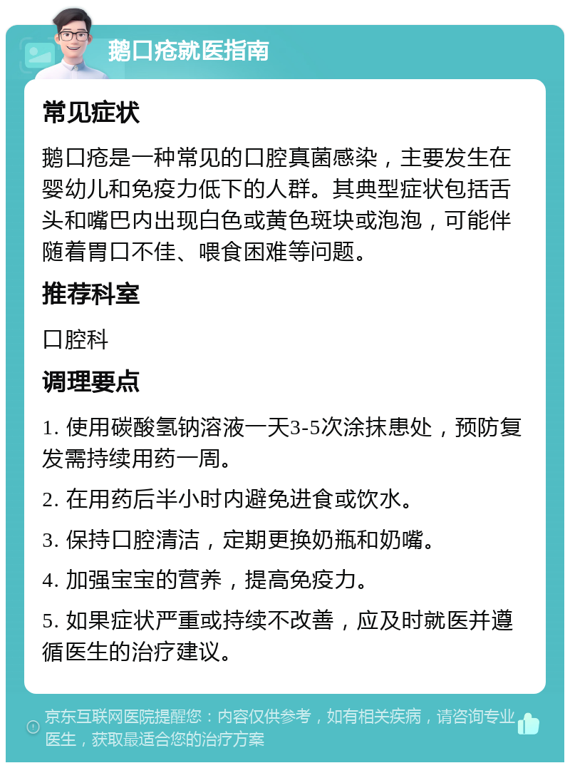 鹅口疮就医指南 常见症状 鹅口疮是一种常见的口腔真菌感染，主要发生在婴幼儿和免疫力低下的人群。其典型症状包括舌头和嘴巴内出现白色或黄色斑块或泡泡，可能伴随着胃口不佳、喂食困难等问题。 推荐科室 口腔科 调理要点 1. 使用碳酸氢钠溶液一天3-5次涂抹患处，预防复发需持续用药一周。 2. 在用药后半小时内避免进食或饮水。 3. 保持口腔清洁，定期更换奶瓶和奶嘴。 4. 加强宝宝的营养，提高免疫力。 5. 如果症状严重或持续不改善，应及时就医并遵循医生的治疗建议。