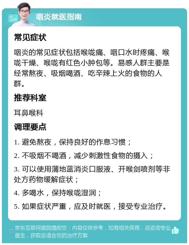 咽炎就医指南 常见症状 咽炎的常见症状包括喉咙痛、咽口水时疼痛、喉咙干燥、喉咙有红色小肿包等。易感人群主要是经常熬夜、吸烟喝酒、吃辛辣上火的食物的人群。 推荐科室 耳鼻喉科 调理要点 1. 避免熬夜，保持良好的作息习惯； 2. 不吸烟不喝酒，减少刺激性食物的摄入； 3. 可以使用蒲地蓝消炎口服液、开喉剑喷剂等非处方药物缓解症状； 4. 多喝水，保持喉咙湿润； 5. 如果症状严重，应及时就医，接受专业治疗。