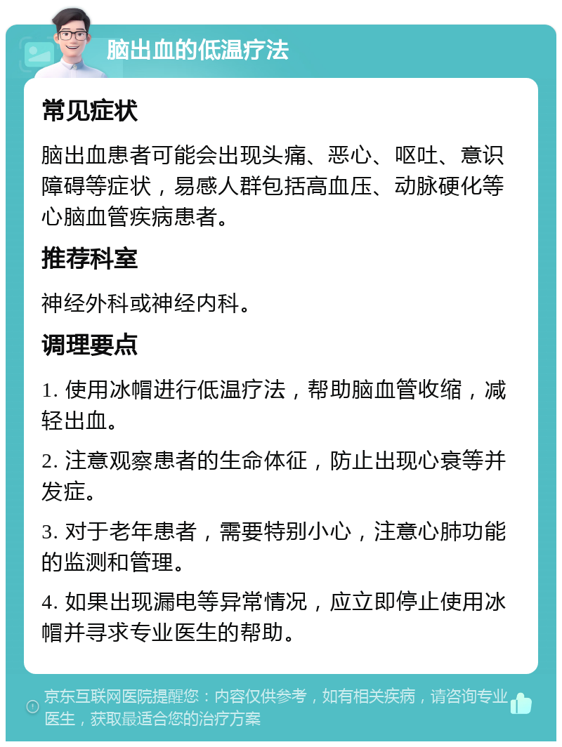 脑出血的低温疗法 常见症状 脑出血患者可能会出现头痛、恶心、呕吐、意识障碍等症状，易感人群包括高血压、动脉硬化等心脑血管疾病患者。 推荐科室 神经外科或神经内科。 调理要点 1. 使用冰帽进行低温疗法，帮助脑血管收缩，减轻出血。 2. 注意观察患者的生命体征，防止出现心衰等并发症。 3. 对于老年患者，需要特别小心，注意心肺功能的监测和管理。 4. 如果出现漏电等异常情况，应立即停止使用冰帽并寻求专业医生的帮助。