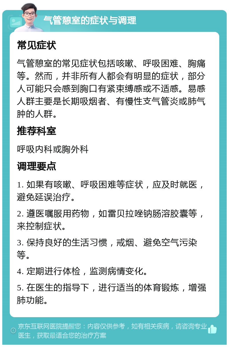 气管憩室的症状与调理 常见症状 气管憩室的常见症状包括咳嗽、呼吸困难、胸痛等。然而，并非所有人都会有明显的症状，部分人可能只会感到胸口有紧束缚感或不适感。易感人群主要是长期吸烟者、有慢性支气管炎或肺气肿的人群。 推荐科室 呼吸内科或胸外科 调理要点 1. 如果有咳嗽、呼吸困难等症状，应及时就医，避免延误治疗。 2. 遵医嘱服用药物，如雷贝拉唑钠肠溶胶囊等，来控制症状。 3. 保持良好的生活习惯，戒烟、避免空气污染等。 4. 定期进行体检，监测病情变化。 5. 在医生的指导下，进行适当的体育锻炼，增强肺功能。