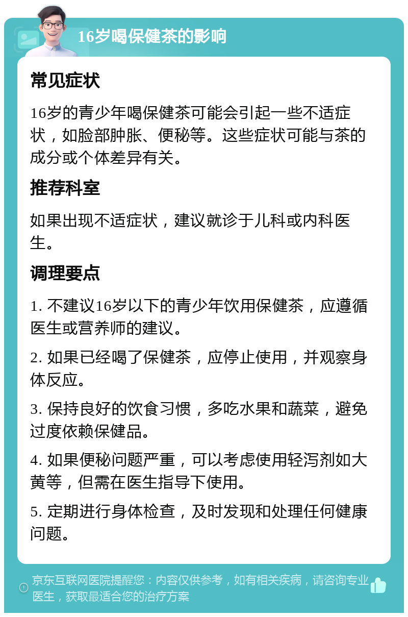 16岁喝保健茶的影响 常见症状 16岁的青少年喝保健茶可能会引起一些不适症状，如脸部肿胀、便秘等。这些症状可能与茶的成分或个体差异有关。 推荐科室 如果出现不适症状，建议就诊于儿科或内科医生。 调理要点 1. 不建议16岁以下的青少年饮用保健茶，应遵循医生或营养师的建议。 2. 如果已经喝了保健茶，应停止使用，并观察身体反应。 3. 保持良好的饮食习惯，多吃水果和蔬菜，避免过度依赖保健品。 4. 如果便秘问题严重，可以考虑使用轻泻剂如大黄等，但需在医生指导下使用。 5. 定期进行身体检查，及时发现和处理任何健康问题。