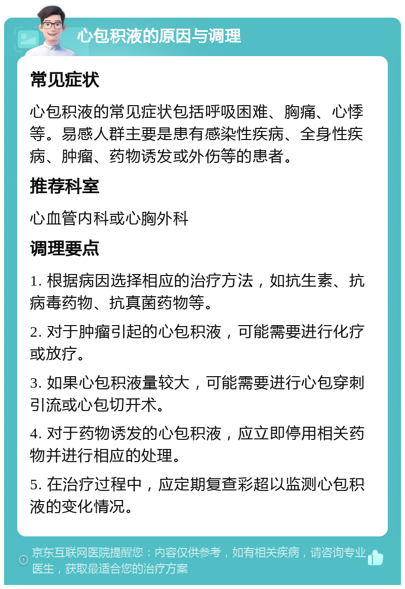 心包积液的原因与调理 常见症状 心包积液的常见症状包括呼吸困难、胸痛、心悸等。易感人群主要是患有感染性疾病、全身性疾病、肿瘤、药物诱发或外伤等的患者。 推荐科室 心血管内科或心胸外科 调理要点 1. 根据病因选择相应的治疗方法，如抗生素、抗病毒药物、抗真菌药物等。 2. 对于肿瘤引起的心包积液，可能需要进行化疗或放疗。 3. 如果心包积液量较大，可能需要进行心包穿刺引流或心包切开术。 4. 对于药物诱发的心包积液，应立即停用相关药物并进行相应的处理。 5. 在治疗过程中，应定期复查彩超以监测心包积液的变化情况。