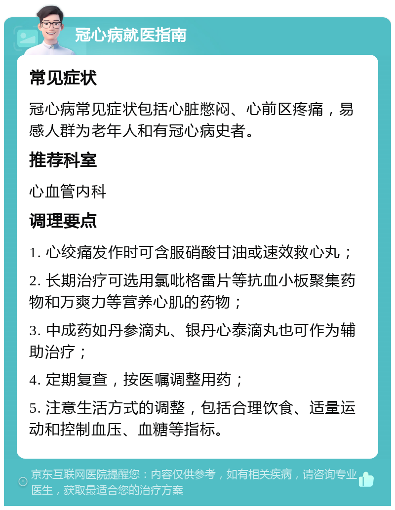 冠心病就医指南 常见症状 冠心病常见症状包括心脏憋闷、心前区疼痛，易感人群为老年人和有冠心病史者。 推荐科室 心血管内科 调理要点 1. 心绞痛发作时可含服硝酸甘油或速效救心丸； 2. 长期治疗可选用氯吡格雷片等抗血小板聚集药物和万爽力等营养心肌的药物； 3. 中成药如丹参滴丸、银丹心泰滴丸也可作为辅助治疗； 4. 定期复查，按医嘱调整用药； 5. 注意生活方式的调整，包括合理饮食、适量运动和控制血压、血糖等指标。