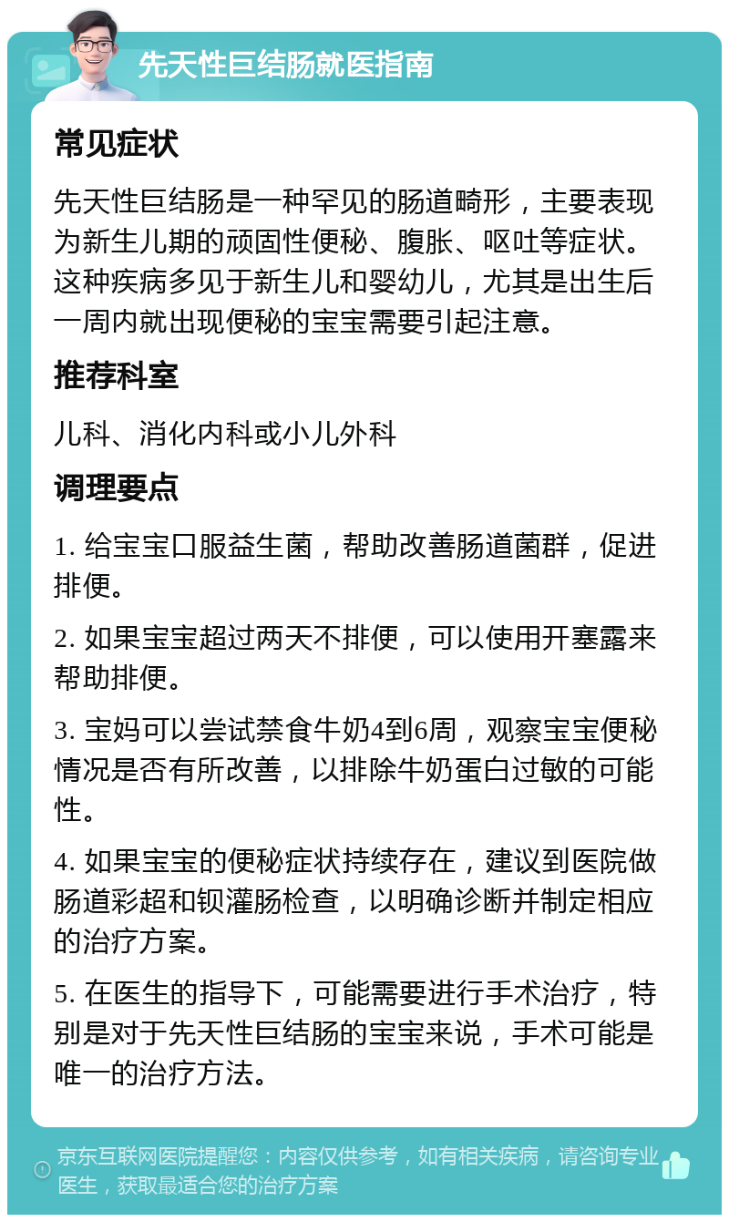 先天性巨结肠就医指南 常见症状 先天性巨结肠是一种罕见的肠道畸形，主要表现为新生儿期的顽固性便秘、腹胀、呕吐等症状。这种疾病多见于新生儿和婴幼儿，尤其是出生后一周内就出现便秘的宝宝需要引起注意。 推荐科室 儿科、消化内科或小儿外科 调理要点 1. 给宝宝口服益生菌，帮助改善肠道菌群，促进排便。 2. 如果宝宝超过两天不排便，可以使用开塞露来帮助排便。 3. 宝妈可以尝试禁食牛奶4到6周，观察宝宝便秘情况是否有所改善，以排除牛奶蛋白过敏的可能性。 4. 如果宝宝的便秘症状持续存在，建议到医院做肠道彩超和钡灌肠检查，以明确诊断并制定相应的治疗方案。 5. 在医生的指导下，可能需要进行手术治疗，特别是对于先天性巨结肠的宝宝来说，手术可能是唯一的治疗方法。