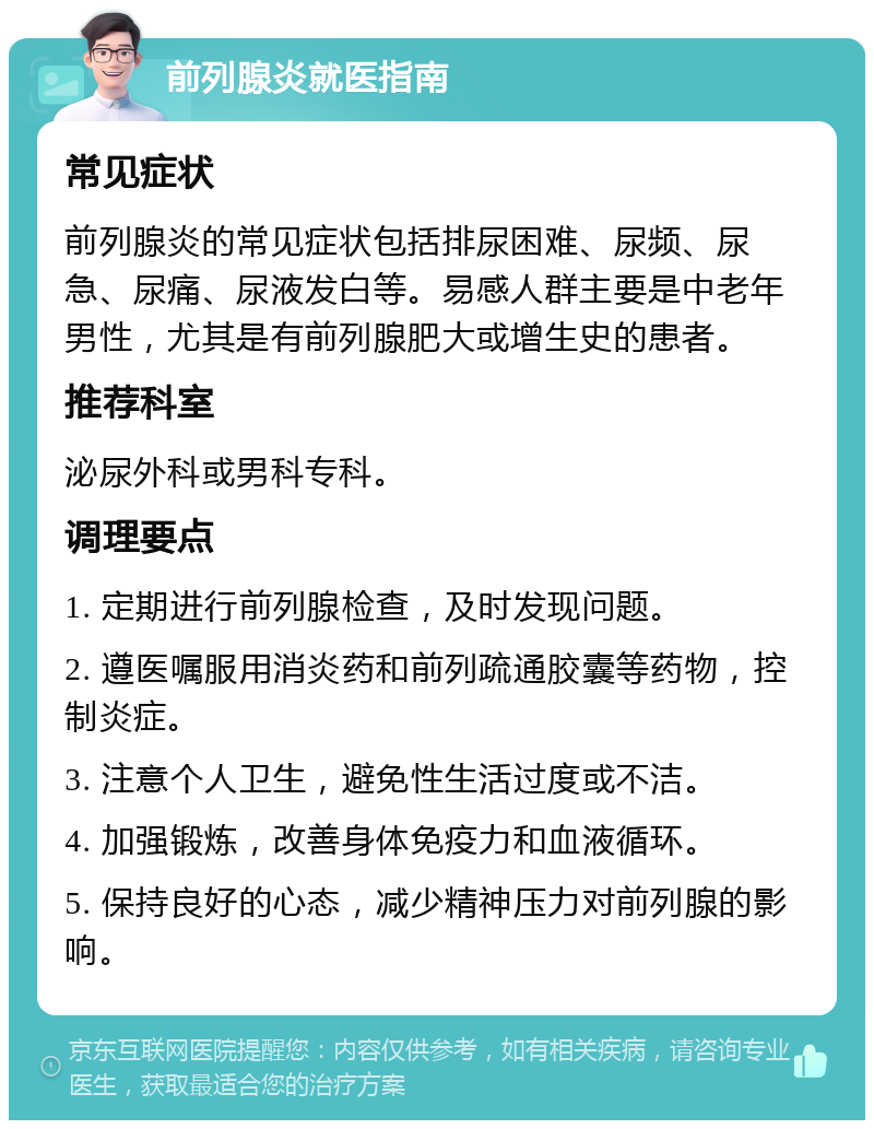 前列腺炎就医指南 常见症状 前列腺炎的常见症状包括排尿困难、尿频、尿急、尿痛、尿液发白等。易感人群主要是中老年男性，尤其是有前列腺肥大或增生史的患者。 推荐科室 泌尿外科或男科专科。 调理要点 1. 定期进行前列腺检查，及时发现问题。 2. 遵医嘱服用消炎药和前列疏通胶囊等药物，控制炎症。 3. 注意个人卫生，避免性生活过度或不洁。 4. 加强锻炼，改善身体免疫力和血液循环。 5. 保持良好的心态，减少精神压力对前列腺的影响。