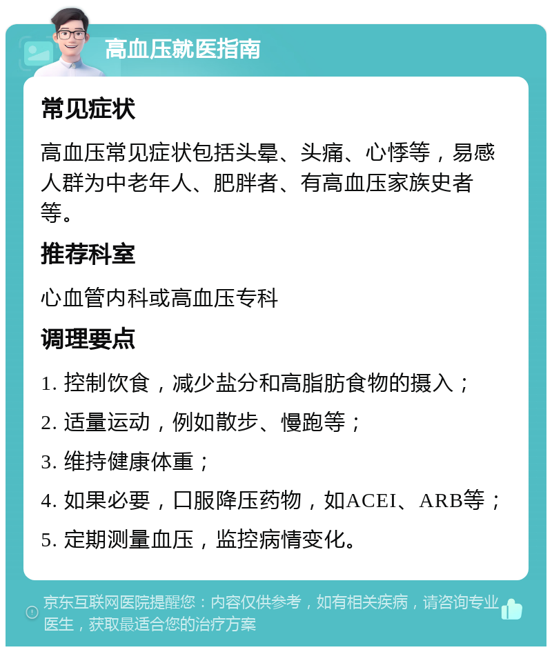 高血压就医指南 常见症状 高血压常见症状包括头晕、头痛、心悸等，易感人群为中老年人、肥胖者、有高血压家族史者等。 推荐科室 心血管内科或高血压专科 调理要点 1. 控制饮食，减少盐分和高脂肪食物的摄入； 2. 适量运动，例如散步、慢跑等； 3. 维持健康体重； 4. 如果必要，口服降压药物，如ACEI、ARB等； 5. 定期测量血压，监控病情变化。