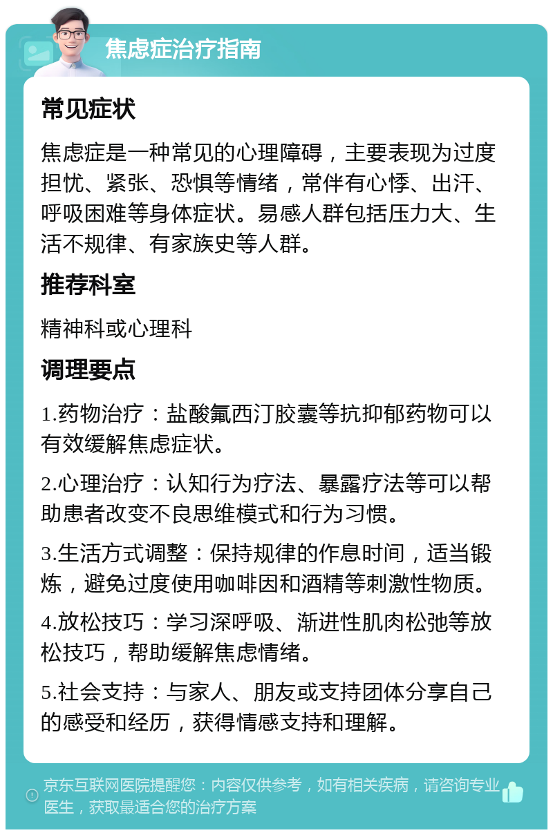 焦虑症治疗指南 常见症状 焦虑症是一种常见的心理障碍，主要表现为过度担忧、紧张、恐惧等情绪，常伴有心悸、出汗、呼吸困难等身体症状。易感人群包括压力大、生活不规律、有家族史等人群。 推荐科室 精神科或心理科 调理要点 1.药物治疗：盐酸氟西汀胶囊等抗抑郁药物可以有效缓解焦虑症状。 2.心理治疗：认知行为疗法、暴露疗法等可以帮助患者改变不良思维模式和行为习惯。 3.生活方式调整：保持规律的作息时间，适当锻炼，避免过度使用咖啡因和酒精等刺激性物质。 4.放松技巧：学习深呼吸、渐进性肌肉松弛等放松技巧，帮助缓解焦虑情绪。 5.社会支持：与家人、朋友或支持团体分享自己的感受和经历，获得情感支持和理解。