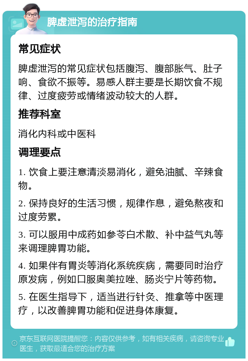 脾虚泄泻的治疗指南 常见症状 脾虚泄泻的常见症状包括腹泻、腹部胀气、肚子响、食欲不振等。易感人群主要是长期饮食不规律、过度疲劳或情绪波动较大的人群。 推荐科室 消化内科或中医科 调理要点 1. 饮食上要注意清淡易消化，避免油腻、辛辣食物。 2. 保持良好的生活习惯，规律作息，避免熬夜和过度劳累。 3. 可以服用中成药如参苓白术散、补中益气丸等来调理脾胃功能。 4. 如果伴有胃炎等消化系统疾病，需要同时治疗原发病，例如口服奥美拉唑、肠炎宁片等药物。 5. 在医生指导下，适当进行针灸、推拿等中医理疗，以改善脾胃功能和促进身体康复。