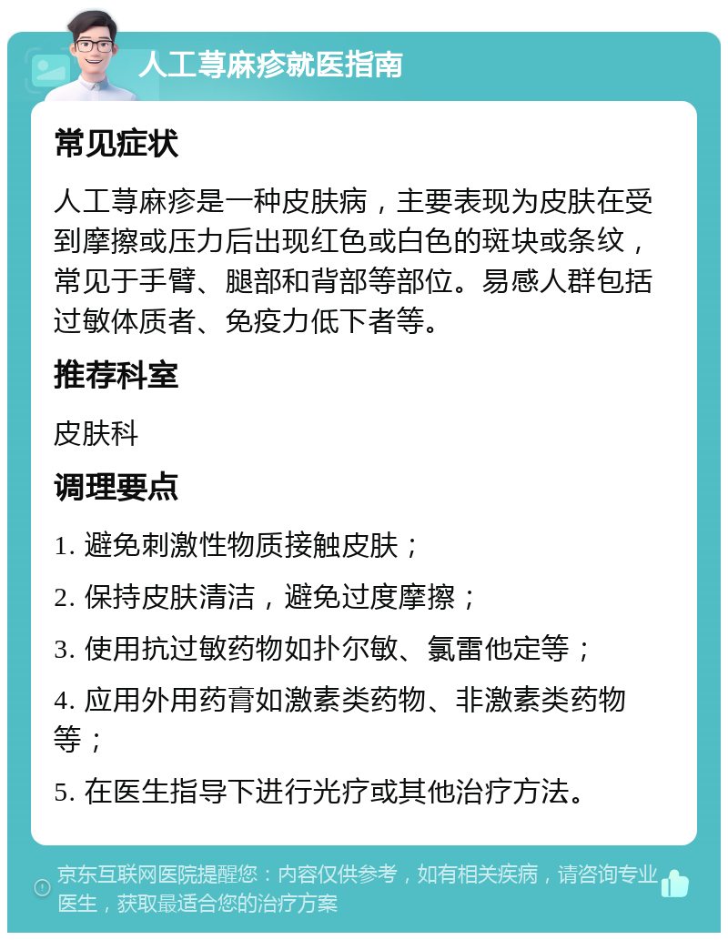 人工荨麻疹就医指南 常见症状 人工荨麻疹是一种皮肤病，主要表现为皮肤在受到摩擦或压力后出现红色或白色的斑块或条纹，常见于手臂、腿部和背部等部位。易感人群包括过敏体质者、免疫力低下者等。 推荐科室 皮肤科 调理要点 1. 避免刺激性物质接触皮肤； 2. 保持皮肤清洁，避免过度摩擦； 3. 使用抗过敏药物如扑尔敏、氯雷他定等； 4. 应用外用药膏如激素类药物、非激素类药物等； 5. 在医生指导下进行光疗或其他治疗方法。