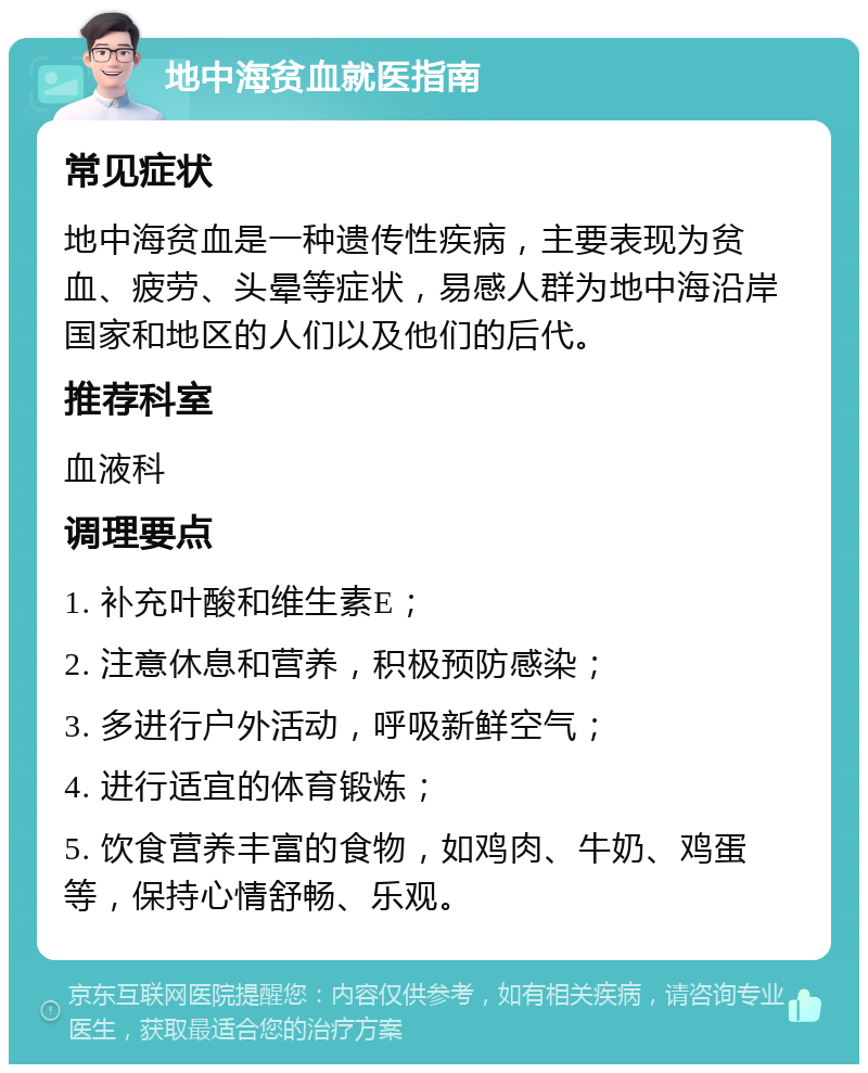 地中海贫血就医指南 常见症状 地中海贫血是一种遗传性疾病，主要表现为贫血、疲劳、头晕等症状，易感人群为地中海沿岸国家和地区的人们以及他们的后代。 推荐科室 血液科 调理要点 1. 补充叶酸和维生素E； 2. 注意休息和营养，积极预防感染； 3. 多进行户外活动，呼吸新鲜空气； 4. 进行适宜的体育锻炼； 5. 饮食营养丰富的食物，如鸡肉、牛奶、鸡蛋等，保持心情舒畅、乐观。