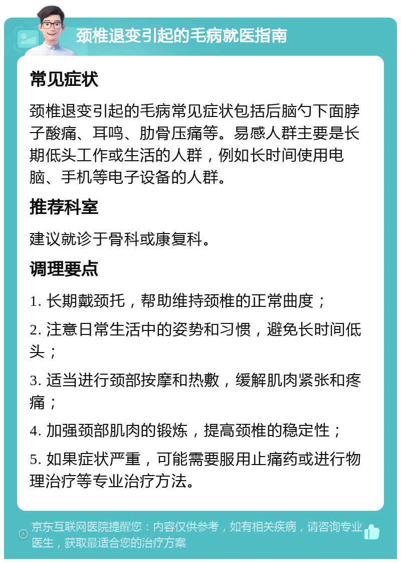 颈椎退变引起的毛病就医指南 常见症状 颈椎退变引起的毛病常见症状包括后脑勺下面脖子酸痛、耳鸣、肋骨压痛等。易感人群主要是长期低头工作或生活的人群，例如长时间使用电脑、手机等电子设备的人群。 推荐科室 建议就诊于骨科或康复科。 调理要点 1. 长期戴颈托，帮助维持颈椎的正常曲度； 2. 注意日常生活中的姿势和习惯，避免长时间低头； 3. 适当进行颈部按摩和热敷，缓解肌肉紧张和疼痛； 4. 加强颈部肌肉的锻炼，提高颈椎的稳定性； 5. 如果症状严重，可能需要服用止痛药或进行物理治疗等专业治疗方法。