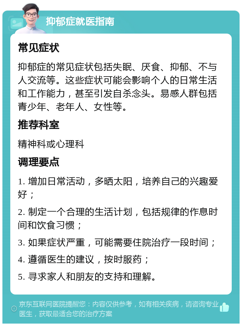 抑郁症就医指南 常见症状 抑郁症的常见症状包括失眠、厌食、抑郁、不与人交流等。这些症状可能会影响个人的日常生活和工作能力，甚至引发自杀念头。易感人群包括青少年、老年人、女性等。 推荐科室 精神科或心理科 调理要点 1. 增加日常活动，多晒太阳，培养自己的兴趣爱好； 2. 制定一个合理的生活计划，包括规律的作息时间和饮食习惯； 3. 如果症状严重，可能需要住院治疗一段时间； 4. 遵循医生的建议，按时服药； 5. 寻求家人和朋友的支持和理解。