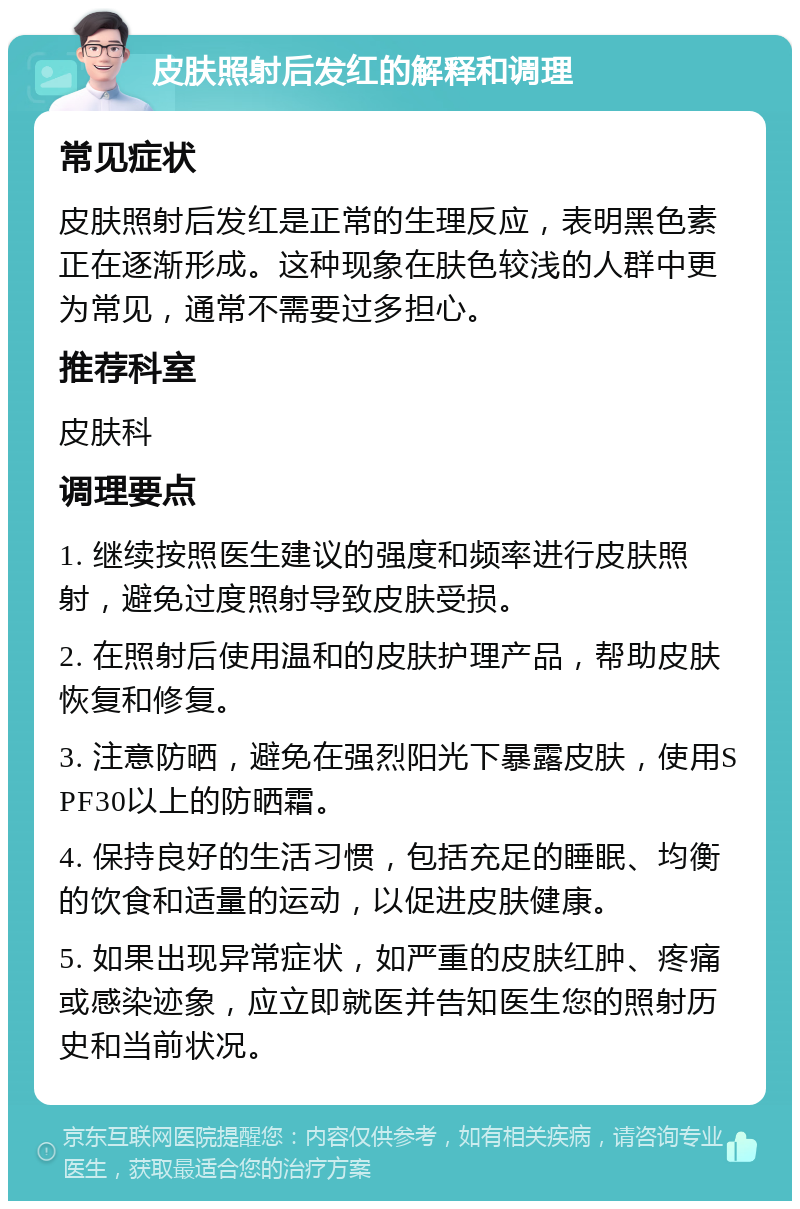 皮肤照射后发红的解释和调理 常见症状 皮肤照射后发红是正常的生理反应，表明黑色素正在逐渐形成。这种现象在肤色较浅的人群中更为常见，通常不需要过多担心。 推荐科室 皮肤科 调理要点 1. 继续按照医生建议的强度和频率进行皮肤照射，避免过度照射导致皮肤受损。 2. 在照射后使用温和的皮肤护理产品，帮助皮肤恢复和修复。 3. 注意防晒，避免在强烈阳光下暴露皮肤，使用SPF30以上的防晒霜。 4. 保持良好的生活习惯，包括充足的睡眠、均衡的饮食和适量的运动，以促进皮肤健康。 5. 如果出现异常症状，如严重的皮肤红肿、疼痛或感染迹象，应立即就医并告知医生您的照射历史和当前状况。