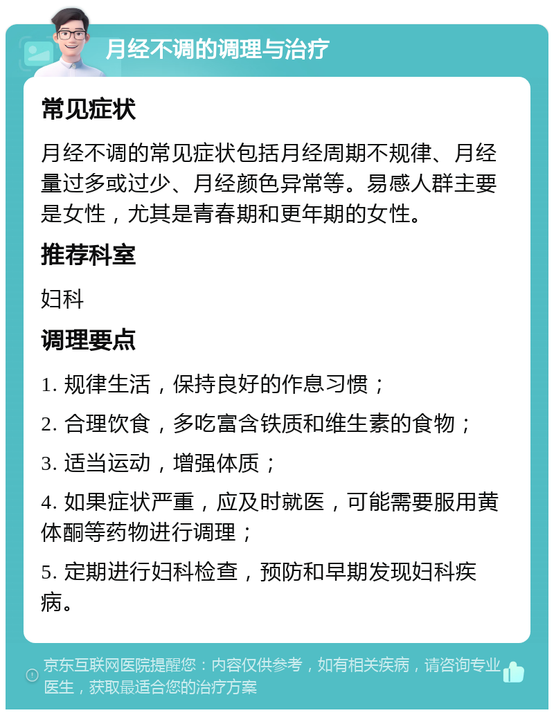 月经不调的调理与治疗 常见症状 月经不调的常见症状包括月经周期不规律、月经量过多或过少、月经颜色异常等。易感人群主要是女性，尤其是青春期和更年期的女性。 推荐科室 妇科 调理要点 1. 规律生活，保持良好的作息习惯； 2. 合理饮食，多吃富含铁质和维生素的食物； 3. 适当运动，增强体质； 4. 如果症状严重，应及时就医，可能需要服用黄体酮等药物进行调理； 5. 定期进行妇科检查，预防和早期发现妇科疾病。