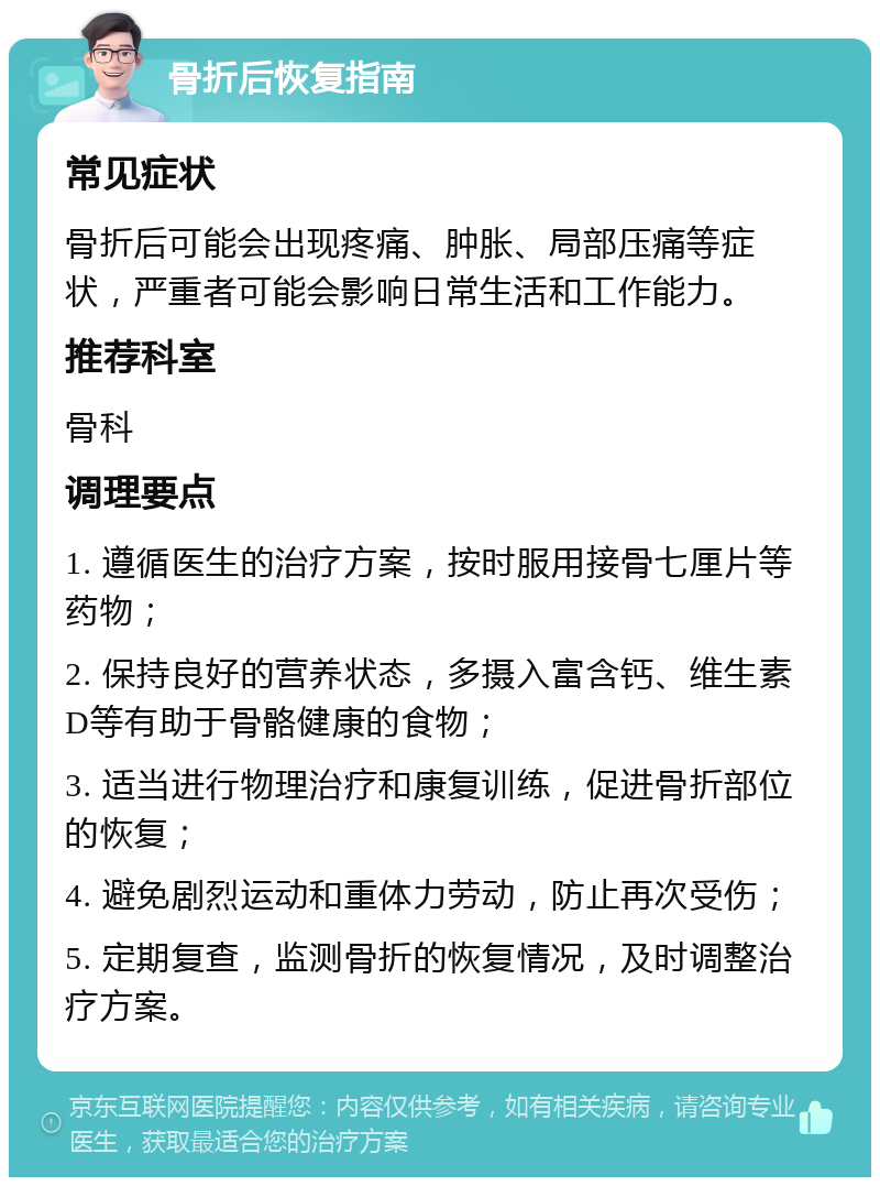 骨折后恢复指南 常见症状 骨折后可能会出现疼痛、肿胀、局部压痛等症状，严重者可能会影响日常生活和工作能力。 推荐科室 骨科 调理要点 1. 遵循医生的治疗方案，按时服用接骨七厘片等药物； 2. 保持良好的营养状态，多摄入富含钙、维生素D等有助于骨骼健康的食物； 3. 适当进行物理治疗和康复训练，促进骨折部位的恢复； 4. 避免剧烈运动和重体力劳动，防止再次受伤； 5. 定期复查，监测骨折的恢复情况，及时调整治疗方案。