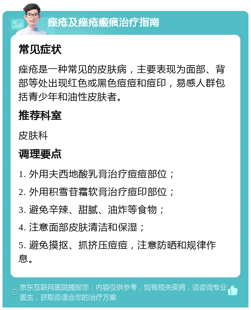 痤疮及痤疮瘢痕治疗指南 常见症状 痤疮是一种常见的皮肤病，主要表现为面部、背部等处出现红色或黑色痘痘和痘印，易感人群包括青少年和油性皮肤者。 推荐科室 皮肤科 调理要点 1. 外用夫西地酸乳膏治疗痘痘部位； 2. 外用积雪苷霜软膏治疗痘印部位； 3. 避免辛辣、甜腻、油炸等食物； 4. 注意面部皮肤清洁和保湿； 5. 避免摸抠、抓挤压痘痘，注意防晒和规律作息。