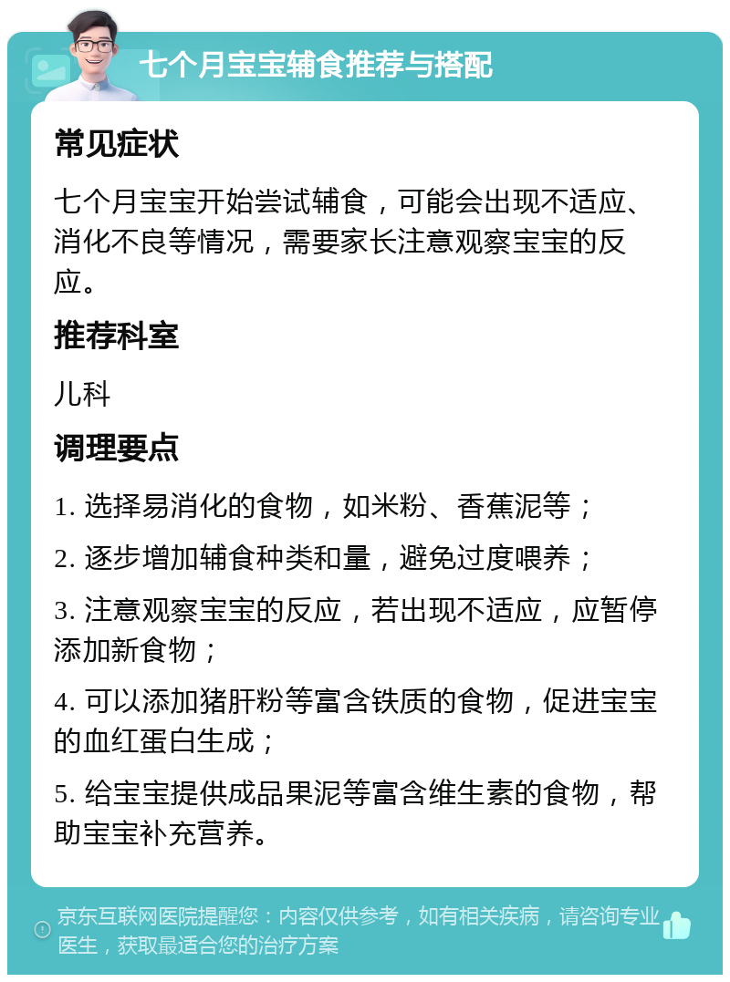 七个月宝宝辅食推荐与搭配 常见症状 七个月宝宝开始尝试辅食，可能会出现不适应、消化不良等情况，需要家长注意观察宝宝的反应。 推荐科室 儿科 调理要点 1. 选择易消化的食物，如米粉、香蕉泥等； 2. 逐步增加辅食种类和量，避免过度喂养； 3. 注意观察宝宝的反应，若出现不适应，应暂停添加新食物； 4. 可以添加猪肝粉等富含铁质的食物，促进宝宝的血红蛋白生成； 5. 给宝宝提供成品果泥等富含维生素的食物，帮助宝宝补充营养。