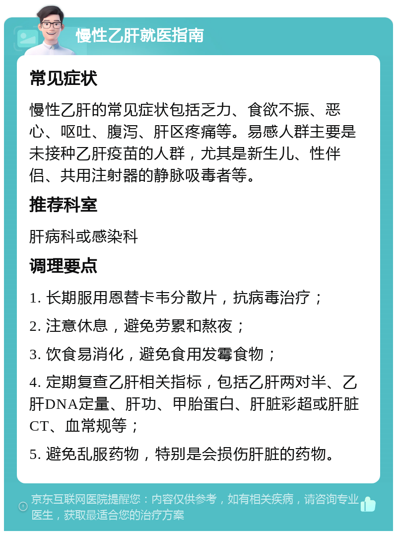 慢性乙肝就医指南 常见症状 慢性乙肝的常见症状包括乏力、食欲不振、恶心、呕吐、腹泻、肝区疼痛等。易感人群主要是未接种乙肝疫苗的人群，尤其是新生儿、性伴侣、共用注射器的静脉吸毒者等。 推荐科室 肝病科或感染科 调理要点 1. 长期服用恩替卡韦分散片，抗病毒治疗； 2. 注意休息，避免劳累和熬夜； 3. 饮食易消化，避免食用发霉食物； 4. 定期复查乙肝相关指标，包括乙肝两对半、乙肝DNA定量、肝功、甲胎蛋白、肝脏彩超或肝脏CT、血常规等； 5. 避免乱服药物，特别是会损伤肝脏的药物。