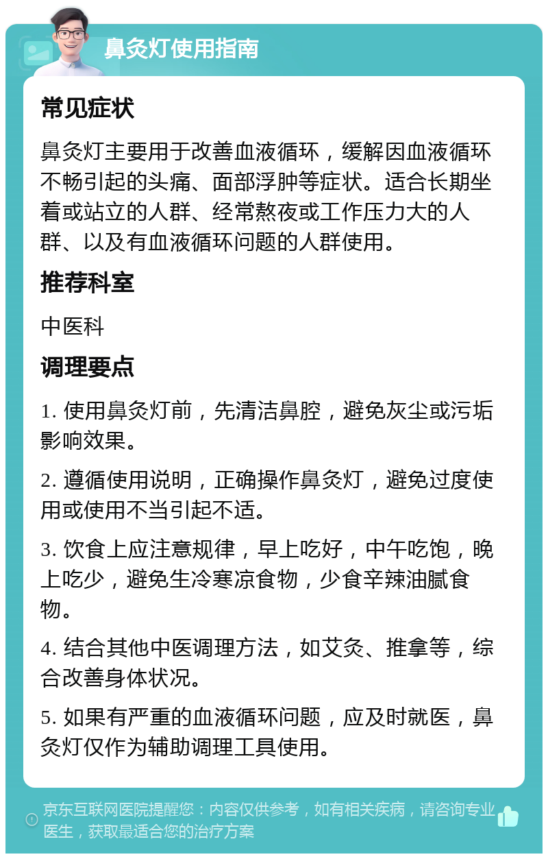 鼻灸灯使用指南 常见症状 鼻灸灯主要用于改善血液循环，缓解因血液循环不畅引起的头痛、面部浮肿等症状。适合长期坐着或站立的人群、经常熬夜或工作压力大的人群、以及有血液循环问题的人群使用。 推荐科室 中医科 调理要点 1. 使用鼻灸灯前，先清洁鼻腔，避免灰尘或污垢影响效果。 2. 遵循使用说明，正确操作鼻灸灯，避免过度使用或使用不当引起不适。 3. 饮食上应注意规律，早上吃好，中午吃饱，晚上吃少，避免生冷寒凉食物，少食辛辣油腻食物。 4. 结合其他中医调理方法，如艾灸、推拿等，综合改善身体状况。 5. 如果有严重的血液循环问题，应及时就医，鼻灸灯仅作为辅助调理工具使用。