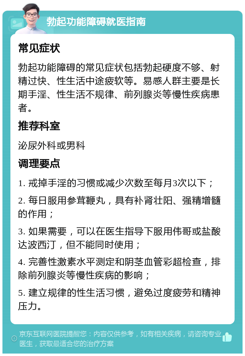 勃起功能障碍就医指南 常见症状 勃起功能障碍的常见症状包括勃起硬度不够、射精过快、性生活中途疲软等。易感人群主要是长期手淫、性生活不规律、前列腺炎等慢性疾病患者。 推荐科室 泌尿外科或男科 调理要点 1. 戒掉手淫的习惯或减少次数至每月3次以下； 2. 每日服用参茸鞭丸，具有补肾壮阳、强精增髓的作用； 3. 如果需要，可以在医生指导下服用伟哥或盐酸达波西汀，但不能同时使用； 4. 完善性激素水平测定和阴茎血管彩超检查，排除前列腺炎等慢性疾病的影响； 5. 建立规律的性生活习惯，避免过度疲劳和精神压力。