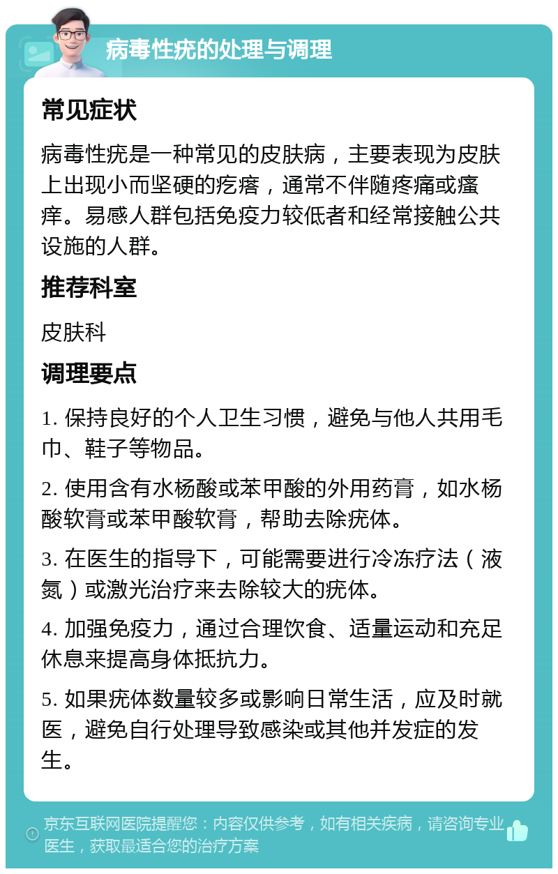 病毒性疣的处理与调理 常见症状 病毒性疣是一种常见的皮肤病，主要表现为皮肤上出现小而坚硬的疙瘩，通常不伴随疼痛或瘙痒。易感人群包括免疫力较低者和经常接触公共设施的人群。 推荐科室 皮肤科 调理要点 1. 保持良好的个人卫生习惯，避免与他人共用毛巾、鞋子等物品。 2. 使用含有水杨酸或苯甲酸的外用药膏，如水杨酸软膏或苯甲酸软膏，帮助去除疣体。 3. 在医生的指导下，可能需要进行冷冻疗法（液氮）或激光治疗来去除较大的疣体。 4. 加强免疫力，通过合理饮食、适量运动和充足休息来提高身体抵抗力。 5. 如果疣体数量较多或影响日常生活，应及时就医，避免自行处理导致感染或其他并发症的发生。