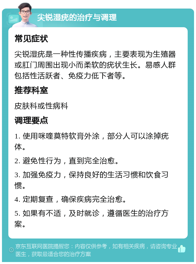 尖锐湿疣的治疗与调理 常见症状 尖锐湿疣是一种性传播疾病，主要表现为生殖器或肛门周围出现小而柔软的疣状生长。易感人群包括性活跃者、免疫力低下者等。 推荐科室 皮肤科或性病科 调理要点 1. 使用咪喹莫特软膏外涂，部分人可以涂掉疣体。 2. 避免性行为，直到完全治愈。 3. 加强免疫力，保持良好的生活习惯和饮食习惯。 4. 定期复查，确保疾病完全治愈。 5. 如果有不适，及时就诊，遵循医生的治疗方案。