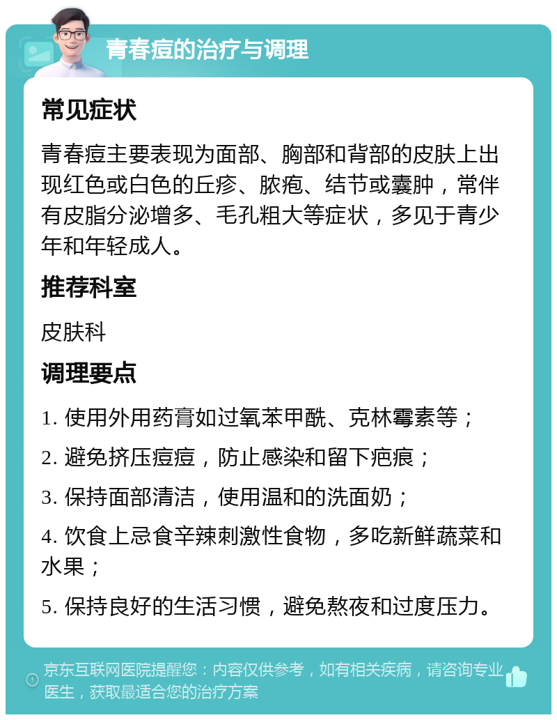 青春痘的治疗与调理 常见症状 青春痘主要表现为面部、胸部和背部的皮肤上出现红色或白色的丘疹、脓疱、结节或囊肿，常伴有皮脂分泌增多、毛孔粗大等症状，多见于青少年和年轻成人。 推荐科室 皮肤科 调理要点 1. 使用外用药膏如过氧苯甲酰、克林霉素等； 2. 避免挤压痘痘，防止感染和留下疤痕； 3. 保持面部清洁，使用温和的洗面奶； 4. 饮食上忌食辛辣刺激性食物，多吃新鲜蔬菜和水果； 5. 保持良好的生活习惯，避免熬夜和过度压力。