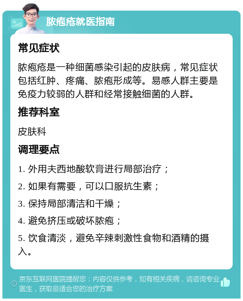 脓疱疮就医指南 常见症状 脓疱疮是一种细菌感染引起的皮肤病，常见症状包括红肿、疼痛、脓疱形成等。易感人群主要是免疫力较弱的人群和经常接触细菌的人群。 推荐科室 皮肤科 调理要点 1. 外用夫西地酸软膏进行局部治疗； 2. 如果有需要，可以口服抗生素； 3. 保持局部清洁和干燥； 4. 避免挤压或破坏脓疱； 5. 饮食清淡，避免辛辣刺激性食物和酒精的摄入。