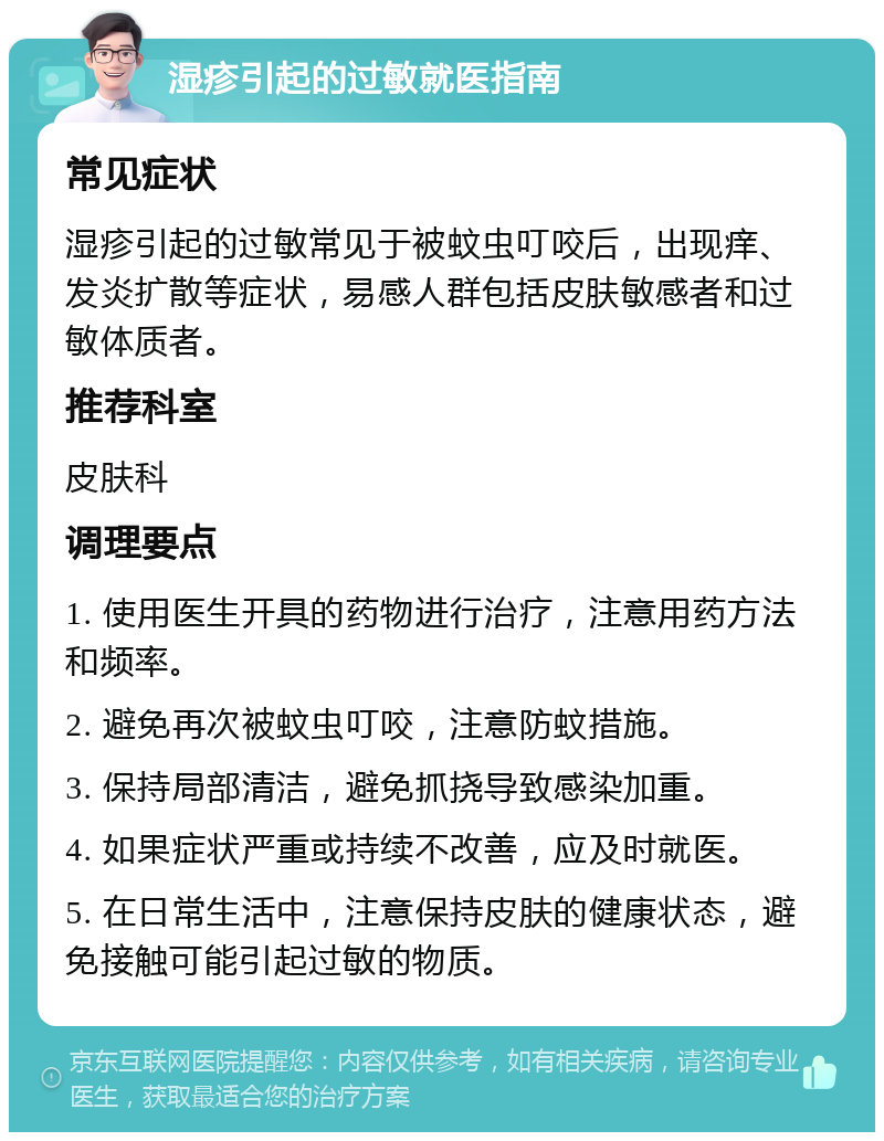 湿疹引起的过敏就医指南 常见症状 湿疹引起的过敏常见于被蚊虫叮咬后，出现痒、发炎扩散等症状，易感人群包括皮肤敏感者和过敏体质者。 推荐科室 皮肤科 调理要点 1. 使用医生开具的药物进行治疗，注意用药方法和频率。 2. 避免再次被蚊虫叮咬，注意防蚊措施。 3. 保持局部清洁，避免抓挠导致感染加重。 4. 如果症状严重或持续不改善，应及时就医。 5. 在日常生活中，注意保持皮肤的健康状态，避免接触可能引起过敏的物质。