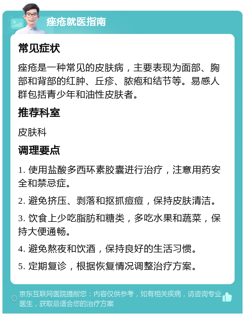 痤疮就医指南 常见症状 痤疮是一种常见的皮肤病，主要表现为面部、胸部和背部的红肿、丘疹、脓疱和结节等。易感人群包括青少年和油性皮肤者。 推荐科室 皮肤科 调理要点 1. 使用盐酸多西环素胶囊进行治疗，注意用药安全和禁忌症。 2. 避免挤压、剥落和抠抓痘痘，保持皮肤清洁。 3. 饮食上少吃脂肪和糖类，多吃水果和蔬菜，保持大便通畅。 4. 避免熬夜和饮酒，保持良好的生活习惯。 5. 定期复诊，根据恢复情况调整治疗方案。