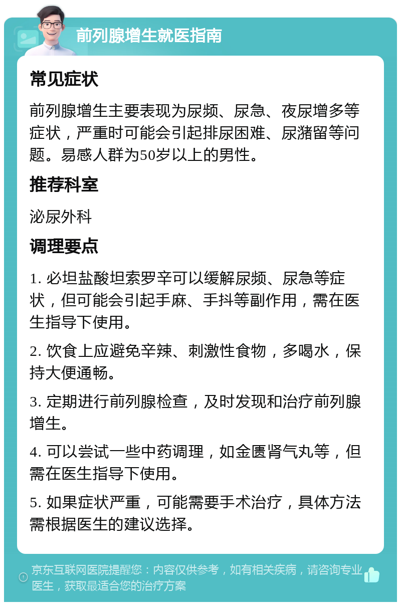 前列腺增生就医指南 常见症状 前列腺增生主要表现为尿频、尿急、夜尿增多等症状，严重时可能会引起排尿困难、尿潴留等问题。易感人群为50岁以上的男性。 推荐科室 泌尿外科 调理要点 1. 必坦盐酸坦索罗辛可以缓解尿频、尿急等症状，但可能会引起手麻、手抖等副作用，需在医生指导下使用。 2. 饮食上应避免辛辣、刺激性食物，多喝水，保持大便通畅。 3. 定期进行前列腺检查，及时发现和治疗前列腺增生。 4. 可以尝试一些中药调理，如金匮肾气丸等，但需在医生指导下使用。 5. 如果症状严重，可能需要手术治疗，具体方法需根据医生的建议选择。