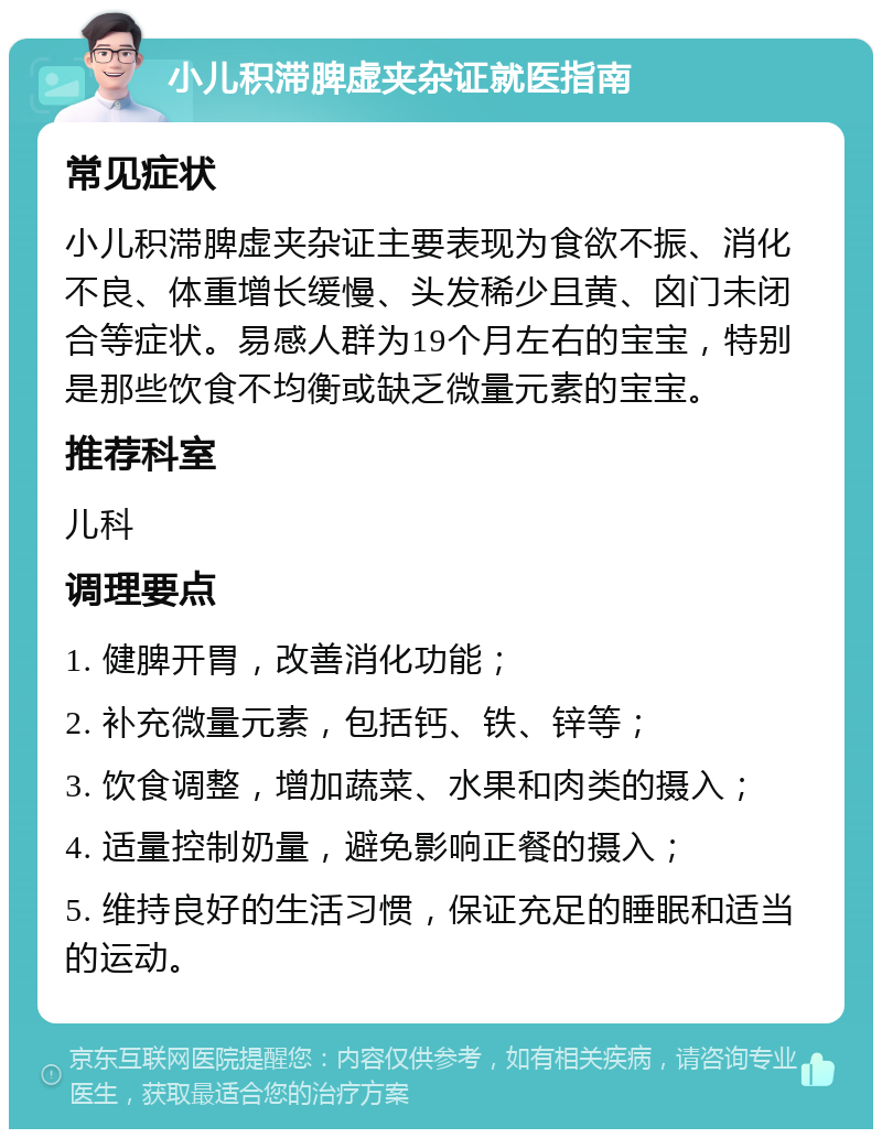 小儿积滞脾虚夹杂证就医指南 常见症状 小儿积滞脾虚夹杂证主要表现为食欲不振、消化不良、体重增长缓慢、头发稀少且黄、囟门未闭合等症状。易感人群为19个月左右的宝宝，特别是那些饮食不均衡或缺乏微量元素的宝宝。 推荐科室 儿科 调理要点 1. 健脾开胃，改善消化功能； 2. 补充微量元素，包括钙、铁、锌等； 3. 饮食调整，增加蔬菜、水果和肉类的摄入； 4. 适量控制奶量，避免影响正餐的摄入； 5. 维持良好的生活习惯，保证充足的睡眠和适当的运动。