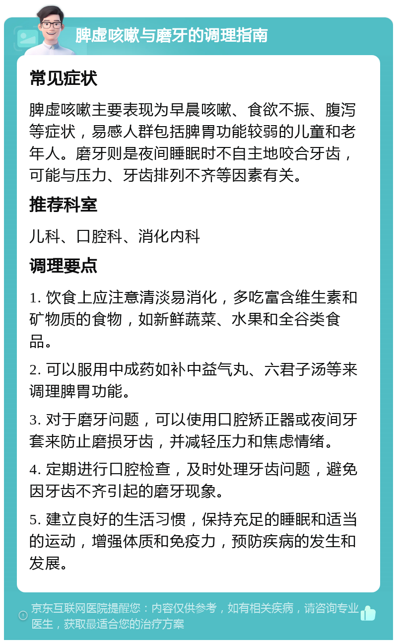 脾虚咳嗽与磨牙的调理指南 常见症状 脾虚咳嗽主要表现为早晨咳嗽、食欲不振、腹泻等症状，易感人群包括脾胃功能较弱的儿童和老年人。磨牙则是夜间睡眠时不自主地咬合牙齿，可能与压力、牙齿排列不齐等因素有关。 推荐科室 儿科、口腔科、消化内科 调理要点 1. 饮食上应注意清淡易消化，多吃富含维生素和矿物质的食物，如新鲜蔬菜、水果和全谷类食品。 2. 可以服用中成药如补中益气丸、六君子汤等来调理脾胃功能。 3. 对于磨牙问题，可以使用口腔矫正器或夜间牙套来防止磨损牙齿，并减轻压力和焦虑情绪。 4. 定期进行口腔检查，及时处理牙齿问题，避免因牙齿不齐引起的磨牙现象。 5. 建立良好的生活习惯，保持充足的睡眠和适当的运动，增强体质和免疫力，预防疾病的发生和发展。