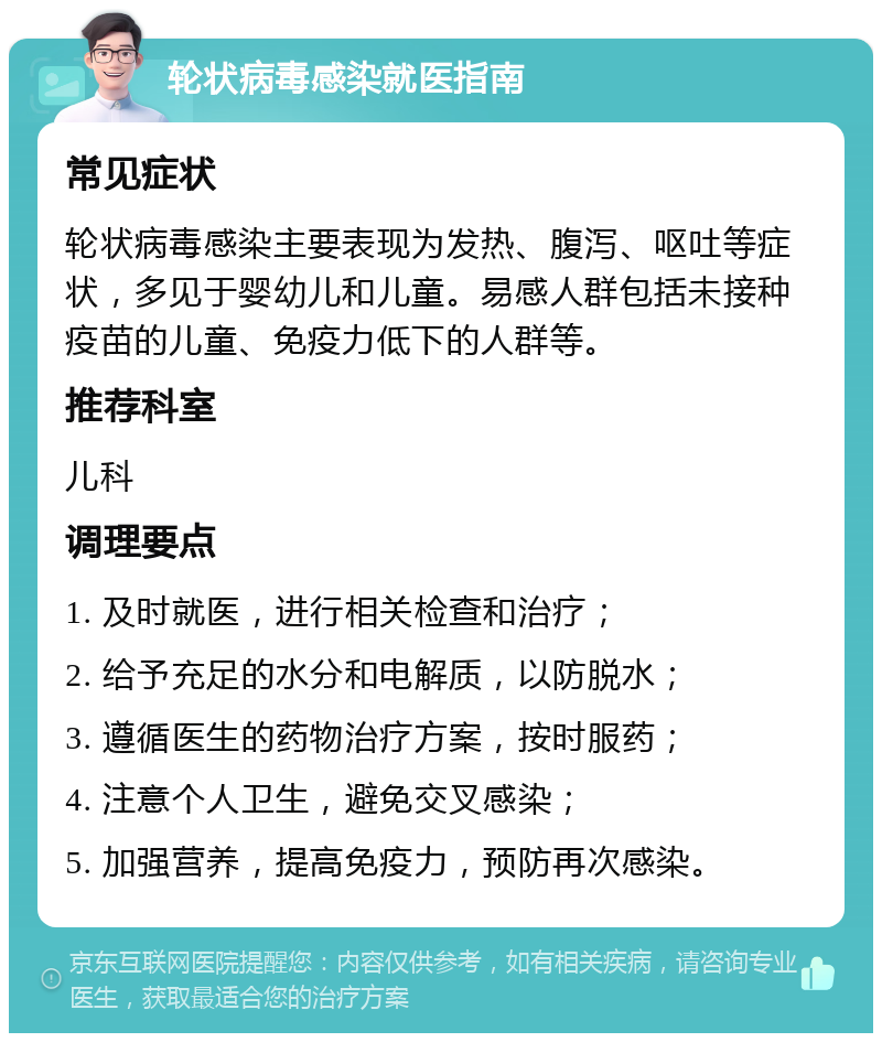 轮状病毒感染就医指南 常见症状 轮状病毒感染主要表现为发热、腹泻、呕吐等症状，多见于婴幼儿和儿童。易感人群包括未接种疫苗的儿童、免疫力低下的人群等。 推荐科室 儿科 调理要点 1. 及时就医，进行相关检查和治疗； 2. 给予充足的水分和电解质，以防脱水； 3. 遵循医生的药物治疗方案，按时服药； 4. 注意个人卫生，避免交叉感染； 5. 加强营养，提高免疫力，预防再次感染。