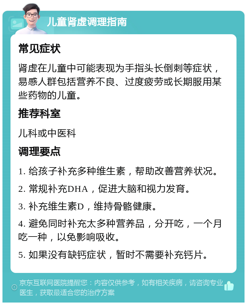 儿童肾虚调理指南 常见症状 肾虚在儿童中可能表现为手指头长倒刺等症状，易感人群包括营养不良、过度疲劳或长期服用某些药物的儿童。 推荐科室 儿科或中医科 调理要点 1. 给孩子补充多种维生素，帮助改善营养状况。 2. 常规补充DHA，促进大脑和视力发育。 3. 补充维生素D，维持骨骼健康。 4. 避免同时补充太多种营养品，分开吃，一个月吃一种，以免影响吸收。 5. 如果没有缺钙症状，暂时不需要补充钙片。