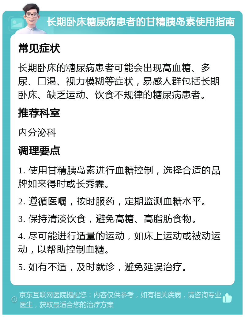 长期卧床糖尿病患者的甘精胰岛素使用指南 常见症状 长期卧床的糖尿病患者可能会出现高血糖、多尿、口渴、视力模糊等症状，易感人群包括长期卧床、缺乏运动、饮食不规律的糖尿病患者。 推荐科室 内分泌科 调理要点 1. 使用甘精胰岛素进行血糖控制，选择合适的品牌如来得时或长秀霖。 2. 遵循医嘱，按时服药，定期监测血糖水平。 3. 保持清淡饮食，避免高糖、高脂肪食物。 4. 尽可能进行适量的运动，如床上运动或被动运动，以帮助控制血糖。 5. 如有不适，及时就诊，避免延误治疗。