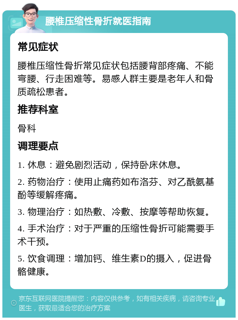 腰椎压缩性骨折就医指南 常见症状 腰椎压缩性骨折常见症状包括腰背部疼痛、不能弯腰、行走困难等。易感人群主要是老年人和骨质疏松患者。 推荐科室 骨科 调理要点 1. 休息：避免剧烈活动，保持卧床休息。 2. 药物治疗：使用止痛药如布洛芬、对乙酰氨基酚等缓解疼痛。 3. 物理治疗：如热敷、冷敷、按摩等帮助恢复。 4. 手术治疗：对于严重的压缩性骨折可能需要手术干预。 5. 饮食调理：增加钙、维生素D的摄入，促进骨骼健康。