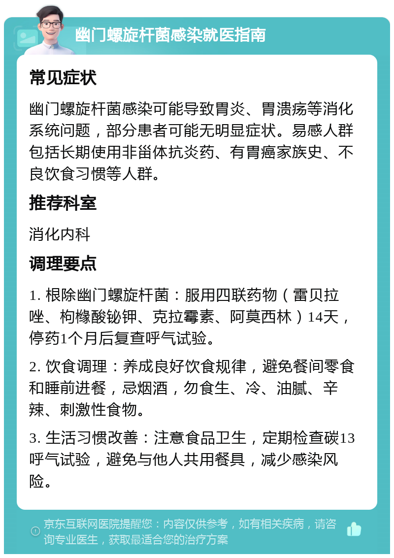 幽门螺旋杆菌感染就医指南 常见症状 幽门螺旋杆菌感染可能导致胃炎、胃溃疡等消化系统问题，部分患者可能无明显症状。易感人群包括长期使用非甾体抗炎药、有胃癌家族史、不良饮食习惯等人群。 推荐科室 消化内科 调理要点 1. 根除幽门螺旋杆菌：服用四联药物（雷贝拉唑、枸橼酸铋钾、克拉霉素、阿莫西林）14天，停药1个月后复查呼气试验。 2. 饮食调理：养成良好饮食规律，避免餐间零食和睡前进餐，忌烟酒，勿食生、冷、油腻、辛辣、刺激性食物。 3. 生活习惯改善：注意食品卫生，定期检查碳13呼气试验，避免与他人共用餐具，减少感染风险。