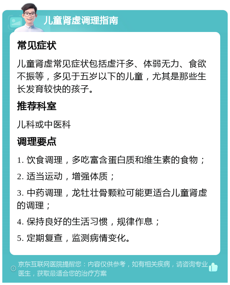 儿童肾虚调理指南 常见症状 儿童肾虚常见症状包括虚汗多、体弱无力、食欲不振等，多见于五岁以下的儿童，尤其是那些生长发育较快的孩子。 推荐科室 儿科或中医科 调理要点 1. 饮食调理，多吃富含蛋白质和维生素的食物； 2. 适当运动，增强体质； 3. 中药调理，龙牡壮骨颗粒可能更适合儿童肾虚的调理； 4. 保持良好的生活习惯，规律作息； 5. 定期复查，监测病情变化。