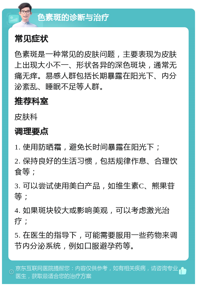 色素斑的诊断与治疗 常见症状 色素斑是一种常见的皮肤问题，主要表现为皮肤上出现大小不一、形状各异的深色斑块，通常无痛无痒。易感人群包括长期暴露在阳光下、内分泌紊乱、睡眠不足等人群。 推荐科室 皮肤科 调理要点 1. 使用防晒霜，避免长时间暴露在阳光下； 2. 保持良好的生活习惯，包括规律作息、合理饮食等； 3. 可以尝试使用美白产品，如维生素C、熊果苷等； 4. 如果斑块较大或影响美观，可以考虑激光治疗； 5. 在医生的指导下，可能需要服用一些药物来调节内分泌系统，例如口服避孕药等。