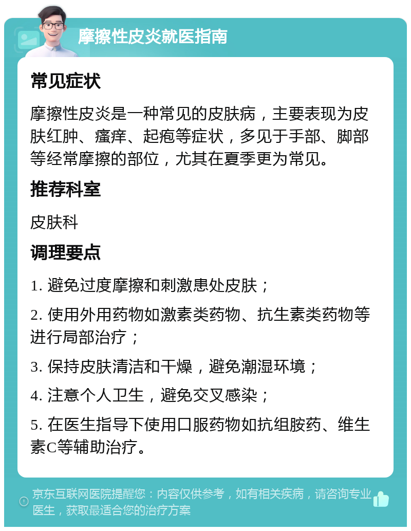 摩擦性皮炎就医指南 常见症状 摩擦性皮炎是一种常见的皮肤病，主要表现为皮肤红肿、瘙痒、起疱等症状，多见于手部、脚部等经常摩擦的部位，尤其在夏季更为常见。 推荐科室 皮肤科 调理要点 1. 避免过度摩擦和刺激患处皮肤； 2. 使用外用药物如激素类药物、抗生素类药物等进行局部治疗； 3. 保持皮肤清洁和干燥，避免潮湿环境； 4. 注意个人卫生，避免交叉感染； 5. 在医生指导下使用口服药物如抗组胺药、维生素C等辅助治疗。