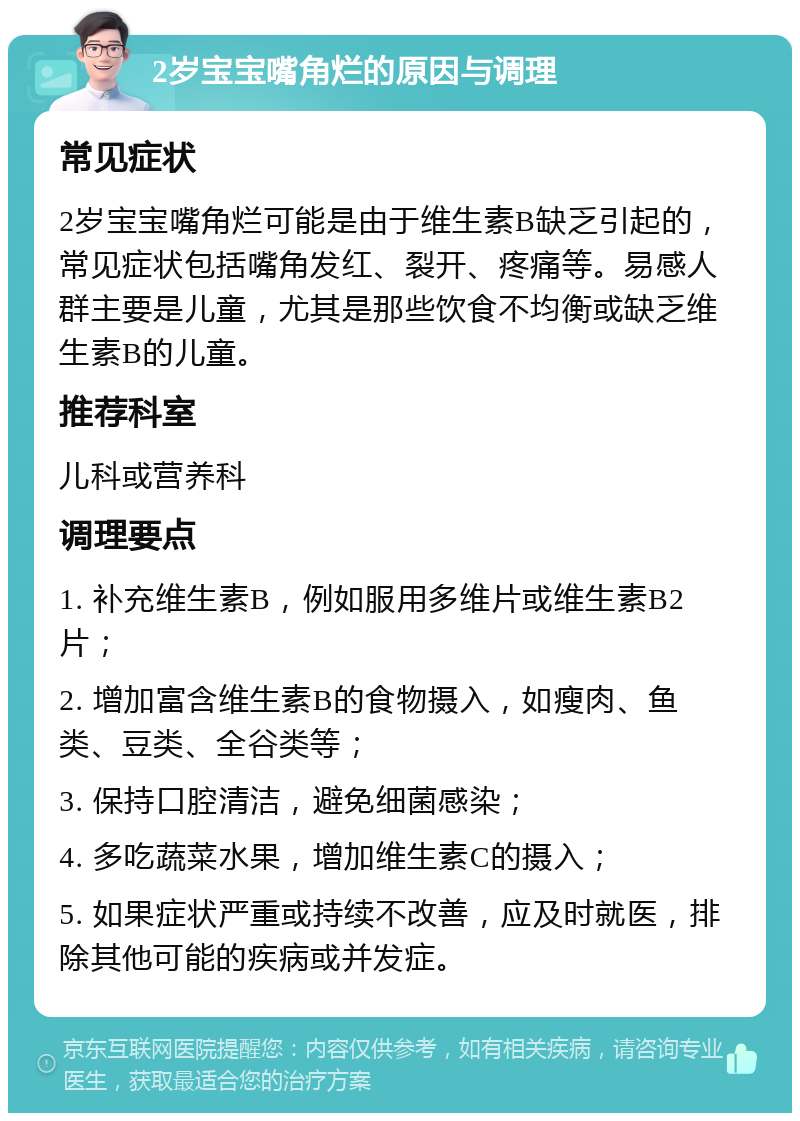 2岁宝宝嘴角烂的原因与调理 常见症状 2岁宝宝嘴角烂可能是由于维生素B缺乏引起的，常见症状包括嘴角发红、裂开、疼痛等。易感人群主要是儿童，尤其是那些饮食不均衡或缺乏维生素B的儿童。 推荐科室 儿科或营养科 调理要点 1. 补充维生素B，例如服用多维片或维生素B2片； 2. 增加富含维生素B的食物摄入，如瘦肉、鱼类、豆类、全谷类等； 3. 保持口腔清洁，避免细菌感染； 4. 多吃蔬菜水果，增加维生素C的摄入； 5. 如果症状严重或持续不改善，应及时就医，排除其他可能的疾病或并发症。