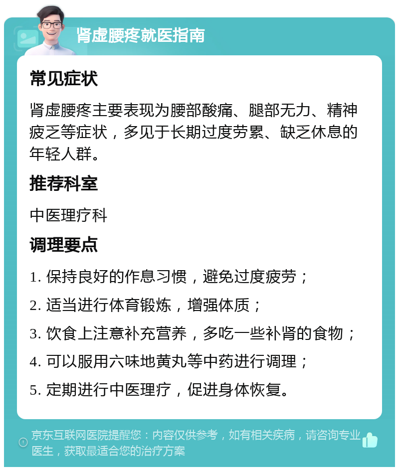 肾虚腰疼就医指南 常见症状 肾虚腰疼主要表现为腰部酸痛、腿部无力、精神疲乏等症状，多见于长期过度劳累、缺乏休息的年轻人群。 推荐科室 中医理疗科 调理要点 1. 保持良好的作息习惯，避免过度疲劳； 2. 适当进行体育锻炼，增强体质； 3. 饮食上注意补充营养，多吃一些补肾的食物； 4. 可以服用六味地黄丸等中药进行调理； 5. 定期进行中医理疗，促进身体恢复。