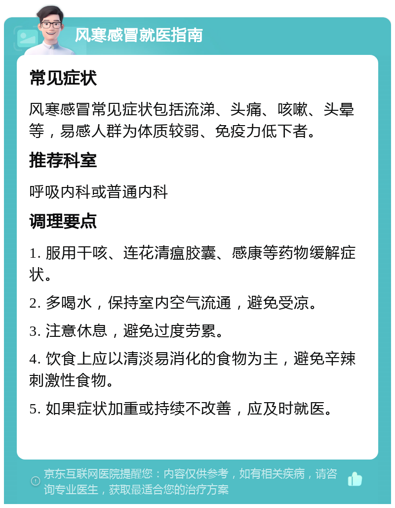 风寒感冒就医指南 常见症状 风寒感冒常见症状包括流涕、头痛、咳嗽、头晕等，易感人群为体质较弱、免疫力低下者。 推荐科室 呼吸内科或普通内科 调理要点 1. 服用干咳、连花清瘟胶囊、感康等药物缓解症状。 2. 多喝水，保持室内空气流通，避免受凉。 3. 注意休息，避免过度劳累。 4. 饮食上应以清淡易消化的食物为主，避免辛辣刺激性食物。 5. 如果症状加重或持续不改善，应及时就医。